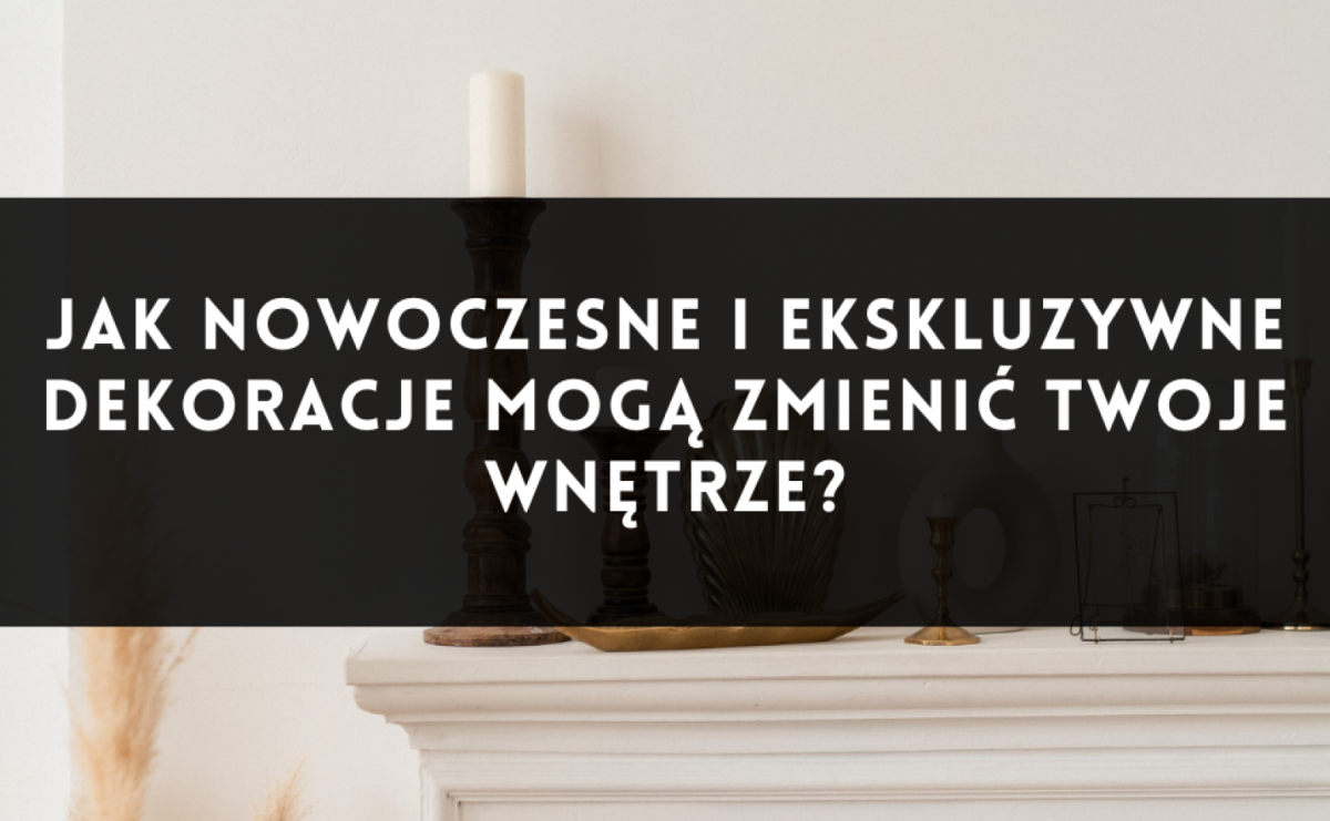 Jak nowoczesne i ekskluzywne dekoracje mogą zmienić Twoje wnętrze? - Serwis informacyjny z Raciborza - naszraciborz.pl